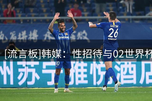 [流言板]韩媒：性招待与02世界杯无关，但韩国足球国际形象已受损